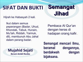 SIFAT DAN BUKTI SemangatSemangat
JihadJihad
Ikut dalam semua
peperangan (Badar, Uhud,
Khondak, Tabuk, Hunain,
Mu’tah, Riddah, Yarmuk,
dll), membunuh Abu Jahal
dalam perang badar.
Semangat mencari Ilmu,
beramal dengannya,
berdakwah dengan
bijaksana.
Pembaca Al Qur’an
dengan keras di
hadapan orang kafir.
Hijrah ke Habasyah 2 kali.
Mujahid Sejati
Berani Ambil Resiko
 