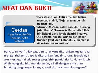 SIFAT DAN BUKTI
CerdasCerdas
Ingin Tahu, BerfikirIngin Tahu, Berfikir
Terbuka, Kritis,Terbuka, Kritis,
ReflektifReflektif
Perkataan Umar ketika melihat beliau
membaca tahlil, “bejana yang penuh
dengan ilmu”.
Menurut Mu’adz, salah satu dari 4 orang
(Abu Darda’, Salman Al Farisi, Abdullah
bin Salam) yang layak diambil ilmunya.
Ali berkata, “ia ahli Qur’an dan pakar
Sunnah (teliti dan hati-hati), cukuplah ia
diberi atribut seperti itu”.
Perkataannya, “tidak satupun surat yang diturunkan kecuali aku
mengetahui untuk apa ia diturunkan (sebab turun). Seandainya
aku mengetahui ada orang yang lebih pandai dariku dalam kitab
Allah, yang aku bisa mendatanginya baik dengan unta atau
binatang tunggangan lainnya, pasti aku akan mendatanginya”.
 