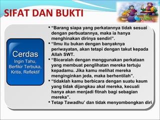 SIFAT DAN BUKTI
 “Barang siapa yang perkatannya tidak sesuai
dengan perbuatannya, maka ia hanya
menghinakan dirinya sendiri”.
 “Ilmu itu bukan dengan banyaknya
periwayatan, akan tetapi dengan takut kepada
Allah SWT.
 “Bicaralah dengan menggunakan perkataan
yang membuat penglihatan mereka tertuju
kepadamu. Jika kamu melihat mereka
menginginkan jeda, maka berhentilah”.
 “tidaklah kamu berbicara dengan suatu kaum
yang tidak dijangkau akal mereka, kecuali
hanya akan menjadi fitnah bagi sebagian
mereka”.
 Tetap Tawadhu’ dan tidak menyombongkan diri
CerdasCerdas
Ingin Tahu,Ingin Tahu,
Berfikir Terbuka,Berfikir Terbuka,
Kritis, ReflektifKritis, Reflektif
 