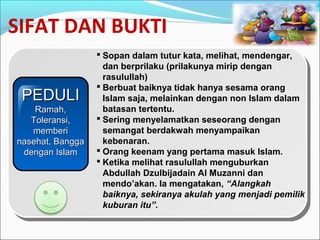 SIFAT DAN BUKTI
 Sopan dalam tutur kata, melihat, mendengar,
dan berprilaku (prilakunya mirip dengan
rasulullah)
 Berbuat baiknya tidak hanya sesama orang
Islam saja, melainkan dengan non Islam dalam
batasan tertentu.
 Sering menyelamatkan seseorang dengan
semangat berdakwah menyampaikan
kebenaran.
 Orang keenam yang pertama masuk Islam.
 Ketika melihat rasulullah menguburkan
Abdullah Dzulbijadain Al Muzanni dan
mendo’akan. Ia mengatakan, “Alangkah
baiknya, sekiranya akulah yang menjadi pemilik
kuburan itu”.
PEDULIPEDULI
Ramah,Ramah,
Toleransi,Toleransi,
memberimemberi
nasehat, Bangganasehat, Bangga
dengan Islamdengan Islam
 