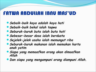 FATWA ABDULLAH IBNU MAS’UD
Sebaik-baik kaya adalah kaya hati
Sebaik-baik bekal ialah taqwa
Seburuk-buruk buta ialah buta hati
Sebesar-besar dosa ialah berdusta
Sejelek-jelek usaha ialah memungut riba
Seburuk-buruk makanan ialah memakan harta
anak yatim
Siapa yang memaafkan orang akan dimaafkan
Allah
Dan siapa yang mengampuni orang diampuni Allah.
 