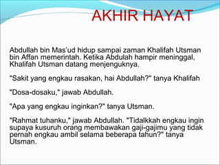 AKHIR HAYAT
Abdullah bin Mas’ud hidup sampai zaman Khalifah Utsman
bin Affan memerintah. Ketika Abdulah hampir meninggal,
Khalifah Utsman datang menjenguknya.
"Sakit yang engkau rasakan, hai Abdullah?" tanya Khalifah
"Dosa-dosaku," jawab Abdullah.
"Apa yang engkau inginkan?" tanya Utsman.
"Rahmat tuhanku," jawab Abdullah. "Tidalkkah engkau ingin
supaya kusuruh orang membawakan gaji-gajimu yang tidak
pernah engkau ambil selama beberapa tahun?" tanya
Utsman.
 