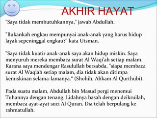 AKHIR HAYAT
"Saya tidak membutuhkannya," jawab Abdullah.
"Bukankah engkau mempunyai anak-anak yang harus hidup
layak sepeninggal engkau?" kata Utsman.
"Saya tidak kuatir anak-anak saya akan hidup miskin. Saya
menyuruh mereka membaca surat Al Waqi’ah setiap malam.
Karana saya mendengar Rasulullah bersabda, "siapa membaca
surat Al Waqiah setiap malam, dia tidak akan ditimpa
kemiskinan selama-lamanya.“ (Shohih, Ahkam Al Qurthubi).
Pada suatu malam, Abdullah bin Masud pergi menemui
Tuhannya dengan tenang. Lidahnya basah dengan dzikruilah,
membaca ayat-ayat suci Al Quran. Dia telah berpulang ke
rahmatullah.
 