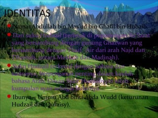 IDENTITAS
Nama: Abdullah bin Mas’ud bin Ghafil bin Hubaib.
Dari suku Hudzail (terletak di pegunungan As Sarat
yang bersambung dengan gunung Ghazwan yang
bersambung dengan Thaif. Air dari arah Najd dan
Tihamah, antara Mekkah dan Madinah).
Suku Hudzail terkenal dengan bahasa dan
sastranya, berpengaruh penting dalam kaidah
bahasa Arab, Diwan Syair Hudzaliyyin kitab
kumpulan syair sebagai buktinya.
Ibunya = Ummu Abd binti Abda Wudd (keturunan
Hudzail dan Quraisy).
 