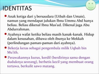 IDENTITAS
Anak ketiga dari 3 bersaudara (Utbah dan Umais),
namun yang mendapat julukan Ibnu Ummu Abd hanya
beliau. Beliau dikenal Ibnu Mas’ud. Dikenal juga Abu
Abdurrahman.
Ayahnya wafat ketika beliau masih kanak-kanak. Hidup
dalam kesusahan, dibawa oleh ibunya ke Mekkah
(perlindungan paman-paman dari ayahnya).
Bekerja keras sebagai pengembala milik Uqbah bin
Mu’ith.
Perawakannya kurus, kerdil (berdirinya sama dengan
duduknya seorang), berbetis kecil yang membuat orang
tertawa, berkulit sawo matang.
 