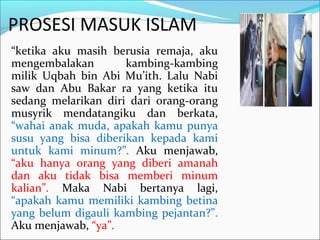 PROSESI MASUK ISLAM
“ketika aku masih berusia remaja, aku
mengembalakan kambing-kambing
milik Uqbah bin Abi Mu’ith. Lalu Nabi
saw dan Abu Bakar ra yang ketika itu
sedang melarikan diri dari orang-orang
musyrik mendatangiku dan berkata,
“wahai anak muda, apakah kamu punya
susu yang bisa diberikan kepada kami
untuk kami minum?”. Aku menjawab,
“aku hanya orang yang diberi amanah
dan aku tidak bisa memberi minum
kalian”. Maka Nabi bertanya lagi,
“apakah kamu memiliki kambing betina
yang belum digauli kambing pejantan?”.
Aku menjawab, “ya”.
 