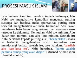 PROSESI MASUK ISLAM
Lalu kubawa kambing tersebut kepada keduanya, lalu
Nabi saw mengikatnya kemudian mengusap putting
susunya dan berdo’a, maka spontanitas putting susu
tersebut mengeluarkan air susu. Kemudian Abu Bakar
membawa batu besar yang cekung dan memeras susu
tersebut ke dalamnya. Kemudian Nabi saw minum, Abu
Bakar pun minum, dan aku ikut minum. Setelah itu
Nabi bersabda kepada putting susu, “berhentilah”, maka
ia berhenti mengeluarkan susu. Kemudian aku
mendatangi beliau, setelah itu, aku katakan, “ajarilah
aku kata-kata itu”. Nabi bersabda, “kamu adalah
pemuda remaja yang akan diajari” (Musnad Ahmad ibnu
Hambal, shohih).
 