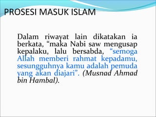PROSESI MASUK ISLAM
Dalam riwayat lain dikatakan ia
berkata, “maka Nabi saw mengusap
kepalaku, lalu bersabda, “semoga
Allah memberi rahmat kepadamu,
sesungguhnya kamu adalah pemuda
yang akan diajari”. (Musnad Ahmad
bin Hambal).
 