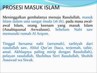 PROSESI MASUK ISLAM
Meninggalkan gembalanya menuju Rasulullah, masuk
Islam dalam usia sangat muda (16 th), pada masa awal-
awal Islam, orang keenam yang masuk Islam
(Assabiquunal Awwaluun). Sebelum Nabi saw
memasuki rumah Al Arqom.
Tinggal bersama nabi (serumah), tarbiyah dari
rasulullah saw, Ahlul Qur’an (baca, terjemah, tafsir,
amal. Akhlaqnya paling mirip dengan Rasulullah),
pelayan rasulullah, Shohibus Sirri Rasulullah, Shohib
Assawad wa Siwak.
 