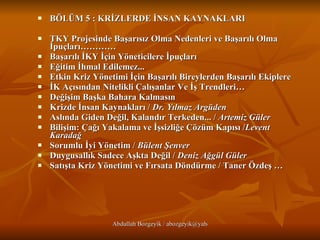 BÖLÜM 5 : KRİZLERDE İNSAN KAYNAKLARI TKY Projesinde Başarısız Olma Nedenleri ve Başarılı Olma İpuçları…………  Başarılı İKY İçin Yöneticilere İpuçları    Eğitim İhmal Edilemez...   Etkin Kriz Yönetimi İçin Başarılı Bireylerden Başarılı Ekiplere   İK Açısından Nitelikli Çalışanlar Ve İş Trendleri… Değişim Başka Bahara Kalmasın  Krizde İnsan Kaynakları /  Dr. Yılmaz Argüden   Aslında Giden Değil, Kalandır Terkeden... /  Artemiz Güler   Bilişim: Çağı Yakalama ve İşsizliğe Çözüm Kapısı / Levent Karadağ Sorumlu İyi Yönetim /  Bülent Şenver   Duygusallık Sadece Aşkta Değil /  Deniz Ağgül Güler   Satışta Kriz Yönetimi ve Fırsata Döndürme / Taner Özdeş … 