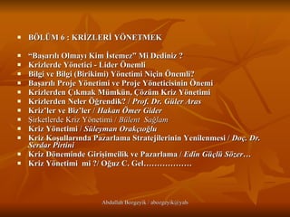 BÖLÜM 6 : KRİZLERİ YÖNETMEK “ Başarılı Olmayı Kim İstemez” Mi Dediniz ? Krizlerde Yönetici - Lider Önemli   Bilgi ve Bilgi (Birikimi) Yönetimi Niçin Önemli?   Başarılı Proje Yönetimi ve Proje Yöneticisinin Önemi   Krizlerden Çıkmak Mümkün, Çözüm Kriz Yönetimi   Krizlerden Neler Öğrendik? /  Prof. Dr. Güler Aras   Kriz’ler ve Biz’ler /  Hakan Ömer Gider   Şirketlerde Kriz Yönetimi /  Bülent  Sağlam   Kriz Yönetimi /  Süleyman Orakçıoğlu   Kriz Koşullarında Pazarlama Stratejilerinin Yenilenmesi /  Doç. Dr. Serdar Pirtini   Kriz Döneminde Girişimcilik ve Pazarlama /  Edin Güçlü Sözer… Kriz Yönetimi  mi ?/ Oğuz C. Gel………………   