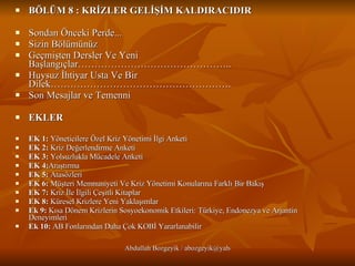 BÖLÜM 8 : KRİZLER GELİŞİM KALDIRACIDIR Sondan Önceki Perde...   Sizin Bölümünüz    Geçmişten Dersler Ve Yeni Başlangıçlar……………………………………….. Huysuz İhtiyar Usta Ve Bir Dilek………………………………………………. Son Mesajlar ve Temenni   EKLER EK 1:  Yöneticilere Özel Kriz Yönetimi İlgi Anketi EK 2:  Kriz Değerlendirme Anketi EK 3:  Yolsuzlukla Mücadele Anketi EK 4: Araştırma EK 5:  Atasözleri EK 6:  Müşteri Memnuniyeti Ve Kriz Yönetimi Konularına Farklı Bir Bakış EK 7:  Kriz İle İlgili Çeşitli Kitaplar EK 8:  Küresel Krizlere Yeni Yaklaşımlar  Ek 9:  Kısa Dönem Krizlerin Sosyoekonomik Etkileri: Türkiye, Endonezya ve Arjantin Deneyimleri Ek 10:  AB Fonlarından Daha Çok KOBİ Yararlanabilir 