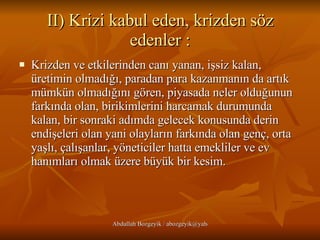 II) Krizi kabul eden, krizden söz edenler : Krizden ve etkilerinden canı yanan, işsiz kalan, üretimin olmadığı, paradan para kazanmanın da artık mümkün olmadığını gören, piyasada neler olduğunun farkında olan, birikimlerini harcamak durumunda kalan, bir sonraki adımda gelecek konusunda derin endişeleri olan yani olayların farkında olan genç, orta yaşlı, çalışanlar, yöneticiler hatta emekliler ve ev hanımları olmak üzere büyük bir kesim.  