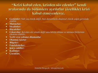 “ Krizi kabul eden, krizden söz edenler” kendi aralarında da bölümlere ayrılırlar (özellikle) krizi kabul etmeyenlerce.  Geçkinler:  Salt yaş olarak değil, bazı durumlarda düşünsel olarak çağın gerisinde olanlar. Mutsuzlar:  İdealistler:  Hayalciler:  Çıkarcılar:  Krizden söz etmek değil ama krizin olması ve sürmesi birilerinin çıkarına olabilir.. Yerli veya yabancı düşmanlar Okumuş işsizler   Bilgeler:   Entelektüeller:   Kara cahiller:   Kadınlar:   Çocuklar:   