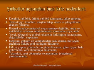 Şirketler açısından bazı kriz nedenleri:   Kendini, rakibini, ürünü, sektörü tanımama, takip etmeme,  Teknolojiyi, trendleri, müşteri talep, öneri ve şikayetlerini dikkate almama,  Kaynak (sadece materyal veya sermaye değildir, insan ve entelektüel sermaye unutulmamalı) ayırmama veya israfı  Yerel, bölgesel ve global rekabetin farklılığını kavramama, değişiklikleri yapmama  Değişim, gelişim ve yeniliklerden uzak durma, her şeyin geçmişte olduğu gibi kaldığını düşünme,  Eski iş yapma yöntemlerini güncellememe, güne uygun hale getirmeme, yeni ekonomiyi anlamama,  Teknoloji, yeni yöntemler ve araçlardan (yeterince) yararlanmama, 