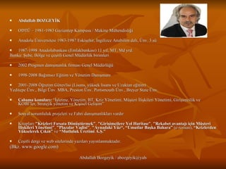 Abdullah BOZGEYİK ODTÜ – 1981-1983 Gaziantep Kampusu / Makine Mühendisliği Anadolu Üniversitesi 1983-1987 Eskişehir, İngilizce Anabilim dalı, Ünv. 3.sü 1987-1998 Anadolubankası (Emlakbankası) 11 yıl, MT, Md yrd. Banka: Şube, Bölge ve çeşitli Genel Müdürlük birimleri  2002 Progmen danışmanlık firması Genel Müdürlüğü 1998-2008 Bağımsız Eğitim ve Yönetim Danışmanı 2001-2008 Öğretim Görevlisi (Lisans, yüksek lisans ve Uzaktan eğitim)  Yeditepe Ünv., Bilgi Ünv. MBA, Preston Ünv. Portsmouth Ünv., Breyer State Ünv.  Çalışma konuları:  “İşletme, Yönetim, BT, Kriz Yönetimi, Müşteri İlişkileri Yönetimi, Girişimcilik ve KOBİ’ler, Stratejik yönetim ve Kişisel Gelişim”  Sosyal sorumluluk projeleri ve Fahri danışmanlıkları vardır Kitapları: "Krizleri Fırsata Dönüştürmek" ,  "Girişimcilere Yol Haritası" ,  "Rekabet avantajı için Müşteri İlişkileri Yönetimi" ,  "Plazalar Vadisi" ,  "Aynadaki Yüz“, “Umutlar Başka Bahara”  (e-roman),  “Krizlerden Yükselerek Çıkın”  ve  “Mutluluk Üretimi A.Ş.” Çeşitli dergi ve web sitelerinde yazıları yayınlanmaktadır.  (Bkz. www.google.com) 