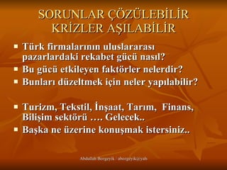SORUNLAR ÇÖZÜLEBİLİR KRİZLER AŞILABİLİR Türk firmalarının uluslararası pazarlardaki rekabet gücü nasıl?  Bu gücü etkileyen faktörler nelerdir? Bunları düzeltmek için neler yapılabilir?   Turizm, Tekstil, İnşaat, Tarım,  Finans, Bilişim sektörü …. Gelecek.. Başka ne üzerine konuşmak istersiniz..   