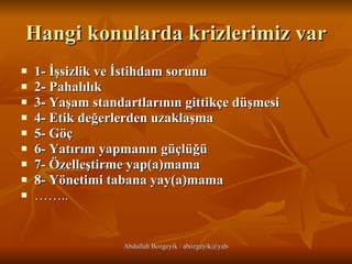 Hangi konularda krizlerimiz var 1- İşsizlik ve İstihdam sorunu   2- Pahalılık   3- Yaşam standartlarının gittikçe düşmesi   4- Etik değerlerden uzaklaşma   5- Göç   6- Yatırım yapmanın güçlüğü   7- Özelleştirme yap(a)mama   8- Yönetimi tabana yay(a)mama   …… .. 