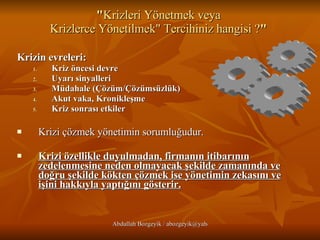 " Krizleri Yönetmek veya  Krizlerce Yönetilmek" Tercihiniz hangisi ? "  Krizin evreleri:  Kriz öncesi devre  Uyarı sinyalleri  Müdahale (Çözüm/Çözümsüzlük)  Akut vaka, Kronikleşme  Kriz sonrası etkiler  Krizi çözmek yönetimin sorumluğudur.  Krizi özellikle duyulmadan, firmanın itibarının zedelenmesine neden olmayacak şekilde zamanında ve doğru şekilde kökten çözmek ise yönetimin zekasını ve işini hakkıyla yaptığını gösterir. 