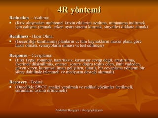 4R yöntemi Reduction  – Azaltma:  (Kriz oluşmadan muhtemel krizin etkilerini azaltma, minimuma indirmek için çalışma yapmak, erken uyarı sistemi kurmak, sinyalleri dikkate almak) Readiness  - Hazır Olma: (Geçerliliği kanıtlanmış planların ve tüm kaynakların master plana göre hazır olması, senaryoların olması ve test edilmesi) Response  – Cevaplama: (Etki Tepki yönünde, hazırlıksız, karamsar cevap değil, araştırılmış, üzerinde düşünülmüş, onarıcı, sorunu doğru teşhis eden, ümit vadeden, güven veren, kurumsal imajı geliştiren, tutarlı, bir cevaplama yöntemi bir süreç dahilinde izlenmeli ve medyanın desteği alınmalı) Recovery  –Tedavi: (Öncelikle SWOT analizi yapılmalı ve radikal çözümler üretilmeli, sorunların üstünü örtmemeli) 
