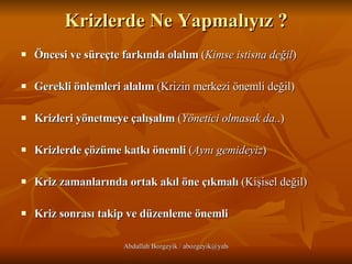 Krizlerde Ne Yapmalıyız ? Öncesi ve süreçte farkında olalım  ( Kimse istisna değil ) Gerekli önlemleri alalım  (Krizin merkezi önemli değil) Krizleri yönetmeye çalışalım  ( Yönetici olmasak da. .) Krizlerde çözüme katkı önemli  ( Aynı gemideyiz ) Kriz zamanlarında ortak akıl öne çıkmalı  (Kişisel değil) Kriz sonrası takip ve düzenleme önemli 