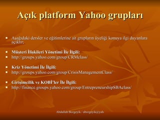 Açık platform Yahoo grupları Aşağıdaki dersler ve eğitimlerine ait grupların üyeliği konuya ilgi duyanlara açıktır;  Müşteri İlişkileri Yönetimi İle İlgili: http://groups.yahoo.com/group/CRMclass/   Kriz Yönetimi İle İlgili: http://groups.yahoo.com/group/CrisisManagementClass/ Girişimcilik ve KOBİ’ler İle İlgili:   http://finance.groups.yahoo.com/group/EntrepreneurshipSBAclass/ 