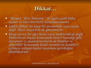 Dikkat… “ Kitapta “Kriz Yönetimi” ile ilgili çeşitli bakış açıları ve bazı önerilerle karşılaşacaksınız.  Lütfen dikkat; bu kitap bir prospektüs veya reçete değil. Hazır reçetelere de güvenmeyin.  Kitap ayrıca bir ağrı kesici veya antibiyotik de değil. Doktorların ilaçlar konusunda bizleri uyardığı gibi, danışman ve akademisyenlerin de kitaplar ve yöntemler konusunda kendi sorunlarını kendileri çözmeye çalışan kişileri uyarması gerektiğini düşünüyorum”. 