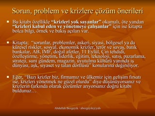 Sorun, problem ve krizlere çözüm önerileri Bu kitabı özellikle  “krizleri yok sayanlar”  okumalı, öte yandan  “krizleri kabul eden ve yönetmeye çalışanlar”  için ise kitapta bolca bilgi, örnek ve bakış açıları var.  Kitapta;  “sorunlar, problemler, askeri, siyasi, bölgesel ya da küresel riskler, sosyal, ekonomik krizler, terör ve savaş, batık bankalar, AB, IMF, doğal afetler, 11 Eylül, Çin tehdidi, özelleştirme, yönetim ,  liderlik, eğitim, teknoloji, satış, pazarlama, strateji, suni gündem, magazin, uyutulma kültürü yanında iş dünyası, aşk, siyaset ve talan dörtlüsü” konularına değiniliyor.  Eğer, “Bazı krizler biz, firmamız ve ülkemiz için gelişim fırsatı ise, krizleri yönetmek ne güzel olurdu” diye düşünüyorsanız ve krizlerin farkında olarak çözümler arıyorsanız doğru kitabı buldunuz…  