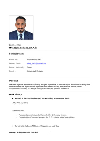 Resume
Mr.Abdullah Salah Eldin.A.M.
Contact Details
Mobile Tel: +971-50-355-2442
Primary Email: alhaj_1007@hotmail.com
Primary Nationality: Sudan
Country: United Arab Emirates
Objective
The main objective is to work successfully and gain experience, to dedicate myself and contribute every effort
towards meeting the organizational objectives in an honest, efficient, time-effective manner, never
compromising on quality, but always striving in an unending quest for excellence.
Work History
• Lecturer at the University of Science and Technology in Omdurman, Sudan.
(May 2009-May 2010)
General duties:
• Prepare and present lectures for Microsoft office & Operating System .
• Provide training of computer languages like C, C++, Oracle, Visual basic and Java.
• Served in the Sudanese Military as Data entry and archiving.
Resume – Mr.Abdulaah Salah Eldin.A.M. 1
 