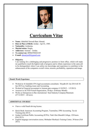 Curriculum Vitae
 Name: Abdullah Nawash Bani Ahmad.
 Date & Place of Birth: Jordan - Apr 01, 1989.
 Nationality: Jordanian.
 Marital status: Single.
 Addresses: Amman – Jordan.
 To contact me: 00966590426169
 E-mail: abood.jor89@gmail.com
 Objective
I am looking for a challenging and progressive position in front office, which will make
me qualified to reach the highest rank of progress and to obtain experience in the same job
to be distinguished, where I can utilize my knowledge and experience to contribute in the
enhancement of the companies overall vision, mission, profitability, reputation and image.
Details Work Experience
 Worked at Al shedokhi CPA legal accountants consultants / Riyadh (01 Jan 2014 till 30
Jan 2015) as Auditing issues and Accounting.
 Worked at Financial accountant in Amman gate company (1/10/2012 – 1/5/2013)
 Assessor in ACTED French Organization, 30 days (February Month)
 Works as Salesperson in Baz international Steel Industry Company/Dammam
(27/12/2015 – till now).
ADDITIONAL COURSES
 I have a valid Saudi driving license.
 Quick Book American Accounting Program, Tourmaline, FPR Accounting. Tax &
Training.(Jan 2013).
 Jordan Certificate Public Accounting (JCPA), Talal Abu Ghazalh College, 120 hours.
(Feb 2013).
 English language conversation course, Mobadart Shorkaa'a Training Center, 30 hours (Feb
2013)
 