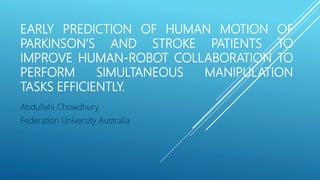 EARLY PREDICTION OF HUMAN MOTION OF
PARKINSON’S AND STROKE PATIENTS TO
IMPROVE HUMAN-ROBOT COLLABORATION TO
PERFORM SIMULTANEOUS MANIPULATION
TASKS EFFICIENTLY.
Abdullahi Chowdhury
Federation University Australia
 