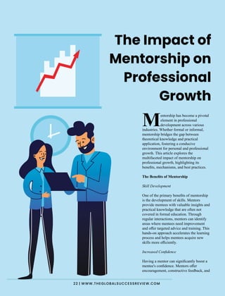 entorship has become a pivotal
Melement in professional
development across various
industries. Whether formal or informal,
mentorship bridges the gap between
theoretical knowledge and practical
application, fostering a conducive
environment for personal and professional
growth. This article explores the
multifaceted impact of mentorship on
professional growth, highlighting its
beneﬁts, mechanisms, and best practices.
The Beneﬁts of Mentorship
Skill Development
One of the primary beneﬁts of mentorship
is the development of skills. Mentors
provide mentees with valuable insights and
practical knowledge that are often not
covered in formal education. Through
regular interactions, mentors can identify
areas where mentees need improvement
and oﬀer targeted advice and training. This
hands-on approach accelerates the learning
process and helps mentees acquire new
skills more eﬃciently.
Increased Conﬁdence
Having a mentor can signiﬁcantly boost a
mentee's conﬁdence. Mentors oﬀer
encouragement, constructive feedback, and
The Impact of
Mentorship on
Professional
Growth
22 | WWW.THEGLOBALSUCCESSREVIEW.COM
 