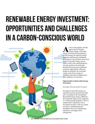 s the world grapples with the
Aurgent need to mitigate
climate change, renewable
energy investment has emerged as a
pivotal strategy for reducing carbon
emissions and fostering sustainable
development. The transition from fossil
fuels to renewable energy sources,
such as wind, solar, and hydropower,
not only promises environmental
beneﬁts but also presents signiﬁcant
economic opportunities. However,
despite its potential, the renewable
energy sector faces a range of
challenges that must be addressed to
fully capitalize on its promise.
Opportunities in Renewable Energy
Investment
Economic Growth and Job Creation
Investing in renewable energy can
stimulate economic growth and create
jobs. According to the International
Renewable Energy Agency (IRENA),
the renewable energy sector employed
11.5 million people globally in 2019, a
number that is expected to rise as
investment increases. Jobs are created
not only in manufacturing and
installation but also in maintenance,
operations, and supply chain
management.
Renewable Energy Investment:
Opportunities and Challenges
in a Carbon-Conscious World
26 | WWW.THEGLOBALSUCCESSREVIEW.COM
 