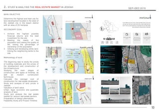10
2. STUDY & ANALYSIS THE REAL ESTATE MARKET IN JEDDAH
SEP–DEC 2019
MAIN OBJECTIVE
Determine the highest and best use for
land development located in the west of
the Jeddah city in the beach district
with an area of 25 hectares
SECONDARY GOAL
1. Achieve the highest possible
financial returns and the best
investment for the site
2. Meeting the needs of the
population and raising the quality of
life, raising the percentage of
ownership of the population
3. Utilizing and developing white land,
linking the neighboring lands to the
site
Methodology of work
The beginning was to study the prices
of building materials and the prices of
the development and construction of
the infrastructure.
Studying the main stages of
construction and types of finishes, as
well as modern construction
techniques.
Calculate the average cost of
construction for real estate developers.
Study and analysis of land prices in
Jeddah.
Valuation of land value.
Urban, legal, economic and quadratic
analysis of land.
Study and analyze the real estate
market for various real estate sectors.
Preparation of design alternatives.
Feasibility Study and Project Timeline.
 