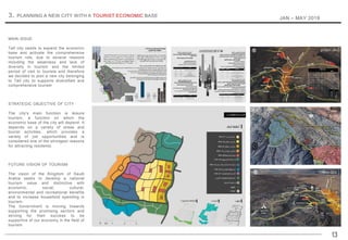 MAIN ISSUE
Taif city needs to expand the economic
base and activate the comprehensive
tourism role, due to several reasons
including the weakness and lack of
diversity in tourism and the limited
period of visit to tourists and therefore
we decided to plan a new city belonging
to Taif city to supports diversified and
comprehensive tourism
STRATEGIC OBJECTIVE OF CITY
The city's main function is leisure
tourism, a function on which the
economic base of the city will depend. It
depends on a variety of areas and
tourist activities, which provides a
variety of job opportunities and is
considered one of the strongest reasons
for attracting residents.
FUTURE VISION OF TOURISM
The vision of the Kingdom of Saudi
Arabia seeks to develop a national
tourism value and distinctive with
economic, social, cultural,
environmental and recreational benefits
and to increase household spending in
tourism.
The Government is moving towards
supporting the promising sectors and
striving for their success to be
supportive of our economy in the field of
tourism.
13
3. PLANNING A NEW CITY WITH A TOURIST ECONOMIC BASE
JAN – MAY 2018
 
