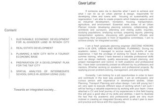 If someone asks me to describe what I want to achieve and
what I can do as an urban planner & design, responsible for
developing cities and towns with focusing on sustainability and
regeneration. I am able to create projects which balance aspects such
as industrial development, recreation, housing, transportation,
agriculture, and environment. Essential work duties of an Urban
Planner include: developing planning solutions, collaborating with
architects and surveyors, attending and meting public inquiries,
studying populations, analyzing surveys, preparing reports, planning
transportation systems, discussing with government officials and
supporting their proposals in front of legislative committees, I aim to
achieve simply “an integrated society”.
I am a fresh graduate planning engineer (SECOND HONORS
WITH 4.34 GPA, URBAN AND REGIONAL PLANNING). During my
academic career, I managed to accrue nearly 6 months of work
experience. I had the privilege of working for Saudi Aramco in my
summer training, where I have learned a valuable professional skills
such as design methods, quality assurances, project planning, and
project management and control. In both academic and professional
life, I have been consistently praised as efficient by my professors and
mentors. Whether working on academic and professional projects. By
applying proven problem-solving, management, and planning skills.
Currently, I am looking for a job opportunities in order to learn
and contribute in the best way possible. I am an enthusiastic and
curious person with experience in development studies, Urban
Planning, Transport Planning and urban design. I am still young but I
am very open to execute different ways of working which I am sure I
will be having a valuable experience by working with your team. I have
attached a CV and brief journey of my experiences in this field hoping
this will give a good idea of my skills and abilities. I want to illustrate
the fact that my academic and professional goals are very much
inclined in creating an integrated Society which is what I plan to learn
and practice and hence with this opportunity.
Cover Letter
Content
1. SUSTAINABLE ECONOMIC DEVELOPMENT
FOR AL-GHADEER LAND IN RIYADH CITY
2. REAL ESTATE DEVELOPMENT
3. PLANNING A NEW CITY WITH A TOURIST
ECONOMIC BASE
4. PREPARATION OF A DEVELOPMENT PLAN
FOR THE TAIF CITY
5. SPATIAL ANALYSIS OF INTERMEDIATE
SCHOOL GIRLS IN JEDDAH USING (GIS)
Towards an integrated society…
 