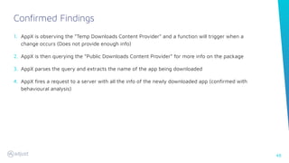 48
1. AppX is observing the “Temp Downloads Content Provider” and a function will trigger when a
change occurs (Does not provide enough info)
2. AppX is then querying the “Public Downloads Content Provider” for more info on the package
3. AppX parses the query and extracts the name of the app being downloaded
4. AppX ﬁres a request to a server with all the info of the newly downloaded app (conﬁrmed with
behavioural analysis)
Confirmed Findings
 