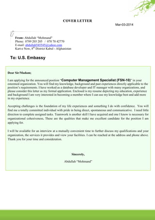 COVER LETTER
Mar-03-2014

From: Abdullah “Mohmand"
Phone: 0789 203 205 / 070 70 42770
E-mail: abdullah545545@yahoo.com
Kart-e Now, 8th District Kabul - Afghanistan

To: U.S. Embassy

Dear Sir/Madam;
I am applying for the announced position “Computer Management Specialist (FSN-10)” in your
esteemed organization. You will find my knowledge, background and past experiences directly applicable to the
position’s requirements. I have worked as a database developer and IT manager with many organizations, and
please consider this letter as my formal application. Enclosed is my resume depicting my education, experience
and background I am very interested in becoming a member where I can use my knowledge best and add more
in my experience.
Accepting challenges is the foundation of my life experiences and something I do with confidence. You will
find me a totally committed individual with pride in being direct, spontaneous and communicative. I need little
direction to complete assigned tasks. Teamwork is another skill I have acquired and one I know is necessary for
organizational cohesiveness. These are the qualities that make me excellent candidate for the position I am
applying for.
I will be available for an interview at a mutually convenient time to further discuss my qualifications and your
organization, the services it provides and view your facilities. I can be reached at the address and phone above.
Thank you for your time and consideration.

Sincerely,
Abdullah “Mohmand”

 