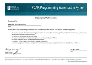 Statement of Achievement
Presented To:
Abdullah Thowzif Hameed
Name
During the Cisco Networking Academy® self-paced course,the student has studied the following Skills:
the universal concepts of computer programing (i.e. variables, flow control, data structures, algorithms, conditional execution, loops, functions, etc.)
developer tools and the runtime environment;
the syntax and semantics of the Python language;
the fundamentals of object-oriented programing and the way they are adopted in Python;
the means by which to resolve typical implementation problems;
the writing of Python programs using standard language infrastructure;
fundamental programing techniques, best practices, customs and vocabulary, including the most common library function in Python 3;
By completing the course, the student is now ready to attempt the qualification PCAP-Certified Associate in Python Programing certification, from the OpenEDG Python Institute.
www.netacad.com|www.pythoninstitute.org
Maciej Wichary
VP.OpenEDG Python Institute
28 May 2020
Date
 