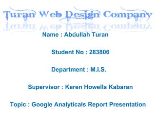 Name : Abdullah Turan

              Student No : 283806

             Department : M.I.S.

      Supervisor : Karen Howells Kabaran

Topic : Google Analyticals Report Presentation
 