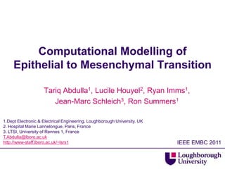 Computational Modelling of
     Epithelial to Mesenchymal Transition

                    Tariq Abdulla1, Lucile Houyel2, Ryan Imms1,
                       Jean-Marc Schleich3, Ron Summers1

1.Dept Electronic & Electrical Engineering, Loughborough University, UK
2. Hospital Marie Lannelongue, Paris, France
3. LTSI, University of Rennes 1, France
T.Abdulla@lboro.ac.uk
http://www-staff.lboro.ac.uk/~lsrs1                                       IEEE EMBC 2011
 