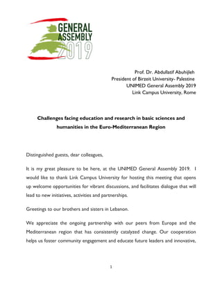 1
Prof. Dr. Abdullatif Abuhijleh
Palestine-President of Birzeit University
UNIMED General Assembly 2019
Link Campus University, Rome
Challenges facing education and research in basic sciences and
humanities in the Euro-Mediterranean Region
Distinguished guests, dear colleagues,
It is my great pleasure to be here, at the UNIMED General Assembly 2019. I
would like to thank Link Campus University for hosting this meeting that opens
up welcome opportunities for vibrant discussions, and facilitates dialogue that will
lead to new initiatives, activities and partnerships.
Greetings to our brothers and sisters in Lebanon.
We appreciate the ongoing partnership with our peers from Europe and the
Mediterranean region that has consistently catalyzed change. Our cooperation
helps us foster community engagement and educate future leaders and innovative,
 