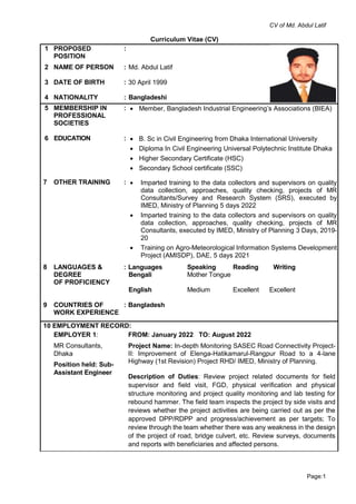 CV of Md. Abdul Latif
Page:1
Curriculum Vitae (CV)
1 PROPOSED
POSITION
:
2 NAME OF PERSON : Md. Abdul Latif
3 DATE OF BIRTH : 30 April 1999
4 NATIONALITY : Bangladeshi
5 MEMBERSHIP IN
PROFESSIONAL
SOCIETIES
:  Member, Bangladesh Industrial Engineering’s Associations (BIEA)
6E EDUCATION :  B. Sc in Civil Engineering from Dhaka International University
 Diploma In Civil Engineering Universal Polytechnic Institute Dhaka
 Higher Secondary Certificate (HSC)
 Secondary School certificate (SSC)
7 OTHER TRAINING :  Imparted training to the data collectors and supervisors on quality
data collection, approaches, quality checking, projects of MR
Consultants/Survey and Research System (SRS), executed by
IMED, Ministry of Planning 5 days 2022
 Imparted training to the data collectors and supervisors on quality
data collection, approaches, quality checking, projects of MR
Consultants, executed by IMED, Ministry of Planning 3 Days, 2019-
20
 Training on Agro-Meteorological Information Systems Development
Project (AMISDP), DAE, 5 days 2021
8 LANGUAGES &
DEGREE
OF PROFICIENCY
: Languages Speaking Reading Writing
Bengali Mother Tongue
English Medium Excellent Excellent
9 COUNTRIES OF
WORK EXPERIENCE
: Bangladesh
10 EMPLOYMENT RECORD:
EMPLOYER 1:
MR Consultants,
Dhaka
Position held: Sub-
Assistant Engineer
FROM: January 2022 TO: August 2022
Project Name: In-depth Monitoring SASEC Road Connectivity Project-
II: Improvement of Elenga-Hatikamarul-Rangpur Road to a 4-lane
Highway (1st Revision) Project RHD/ IMED, Ministry of Planning.
Description of Duties: Review project related documents for field
supervisor and field visit, FGD, physical verification and physical
structure monitoring and project quality monitoring and lab testing for
rebound hammer. The field team inspects the project by side visits and
reviews whether the project activities are being carried out as per the
approved DPP/RDPP and progress/achievement as per targets; To
review through the team whether there was any weakness in the design
of the project of road, bridge culvert, etc. Review surveys, documents
and reports with beneficiaries and affected persons.
 