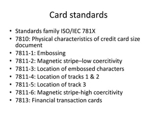 Card standards
• Standards family ISO/IEC 781X
• 7810: Physical characteristics of credit card size
  document
• 7811-1: Embossing
• 7811-2: Magnetic stripe–low coercitivity
• 7811-3: Location of embossed characters
• 7811-4: Location of tracks 1 & 2
• 7811-5: Location of track 3
• 7811-6: Magnetic stripe-high coercitivity
• 7813: Financial transaction cards
 