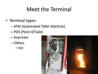 Meet the Terminal
• Terminal types:
  – ATM (Automated Teller Machine)
  – POS (Point Of Sale)
  – Imprinter
  – Others
     • SSD
 