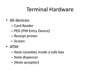 Terminal Hardware
• All devices:
  – Card Reader
  – PED (PIN Entry Device)
  – Receipt printer
  – Screen
• ATM:
  – Note cassettes inside a safe box
  – Note dispencer
  – (Note acceptor)
 