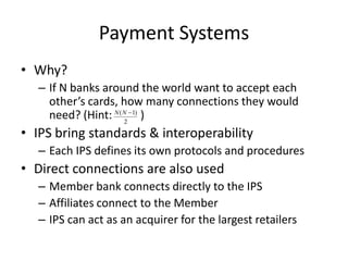 Payment Systems
• Why?
  – If N banks around the world want to accept each
    other’s cards, how many connections they would
    need? (Hint: N ( N2 1) )
• IPS bring standards & interoperability
  – Each IPS defines its own protocols and procedures
• Direct connections are also used
  – Member bank connects directly to the IPS
  – Affiliates connect to the Member
  – IPS can act as an acquirer for the largest retailers
 