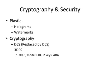 Cryptography & Security
• Plastic
  – Holograms
  – Watermarks
• Cryptography
  – DES (Replaced by DES)
  – 3DES
     • 3DES, mode: EDE, 2 keys: ABA
 
