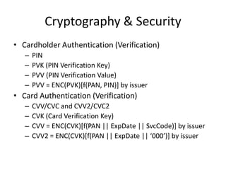 Cryptography & Security
• Cardholder Authentication (Verification)
   –   PIN
   –   PVK (PIN Verification Key)
   –   PVV (PIN Verification Value)
   –   PVV = ENC(PVK)[f(PAN, PIN)] by issuer
• Card Authentication (Verification)
   –   CVV/CVC and CVV2/CVC2
   –   CVK (Card Verification Key)
   –   CVV = ENC(CVK)[f(PAN || ExpDate || SvcCode)] by issuer
   –   CVV2 = ENC(CVK)[f(PAN || ExpDate || ‘000’)] by issuer
 