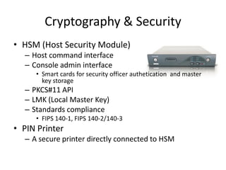 Cryptography & Security
• HSM (Host Security Module)
  – Host command interface
  – Console admin interface
     • Smart cards for security officer authetication and master
       key storage
  – PKCS#11 API
  – LMK (Local Master Key)
  – Standards compliance
     • FIPS 140-1, FIPS 140-2/140-3
• PIN Printer
  – A secure printer directly connected to HSM
 